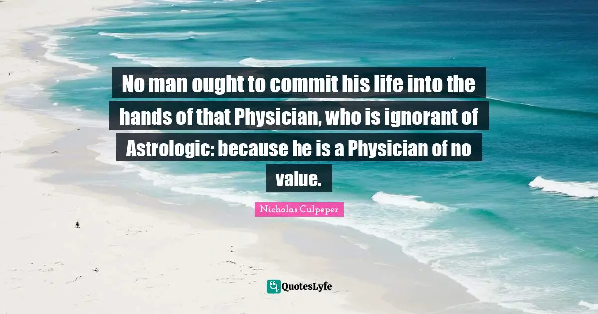 No man ought to commit his life into the hands of that Physician, who is ignorant of Astrologic: because he is a Physician of no value.