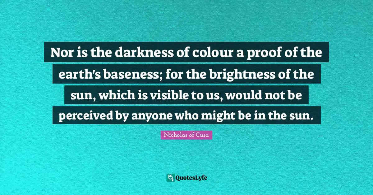 Baseness Quotes: "Nor is the darkness of colour a proof of the earth's baseness; for the brightness of the sun, which is visible to us, would not be perceived by anyone who might be in the sun."