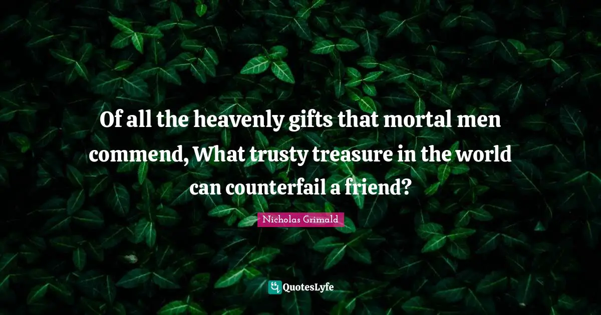 Of all the heavenly gifts that mortal men commend, What trusty treasure in the world can counterfail a friend?