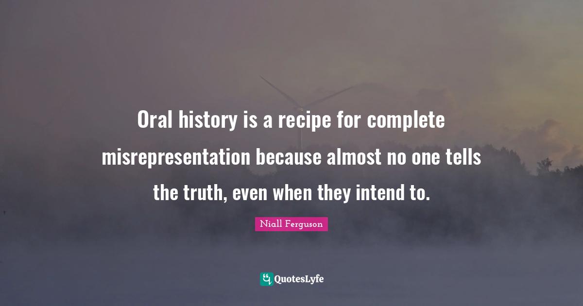 Oral history is a recipe for complete misrepresentation because almost no one tells the truth, even when they intend to.