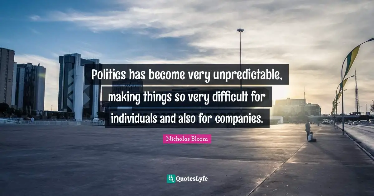 Politics has become very unpredictable, making things so very difficult for individuals and also for companies.