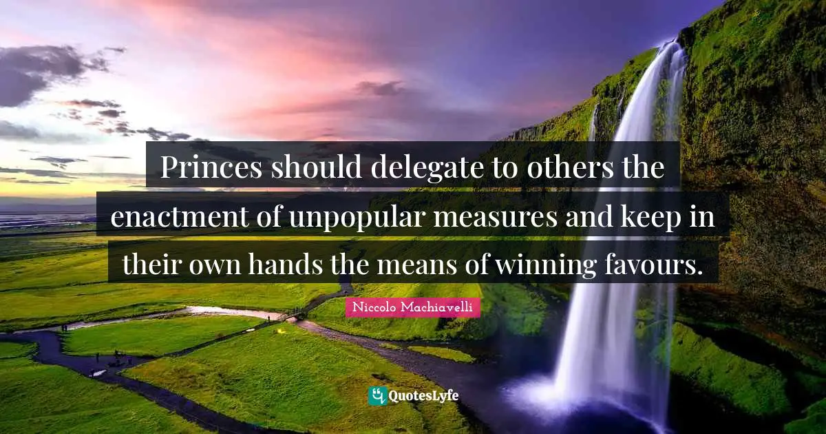Princes should delegate to others the enactment of unpopular measures and keep in their own hands the means of winning favours.