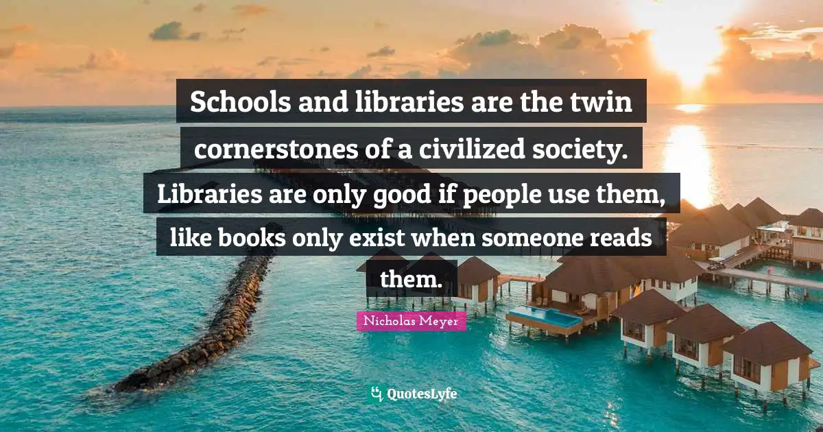 Schools and libraries are the twin cornerstones of a civilized society. Libraries are only good if people use them, like books only exist when someone reads them.
