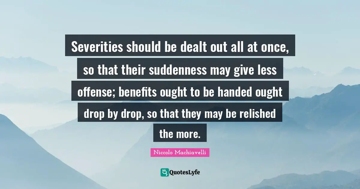 Severities should be dealt out all at once, so that their suddenness may give less offense; benefits ought to be handed ought drop by drop, so that they may be relished the more.
