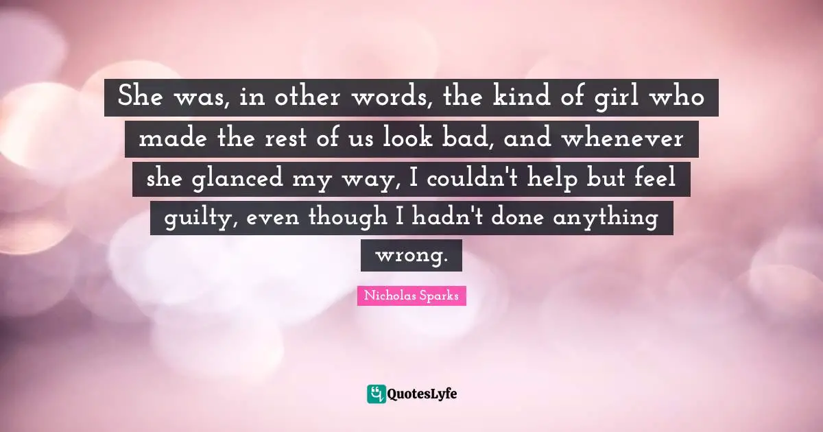 She was, in other words, the kind of girl who made the rest of us look bad, and whenever she glanced my way, I couldn't help but feel guilty, even though I hadn't done anything wrong.