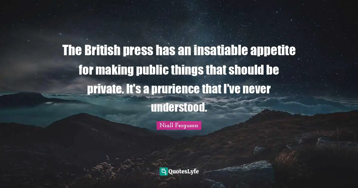 The British press has an insatiable appetite for making public things that should be private. It's a prurience that I've never understood.