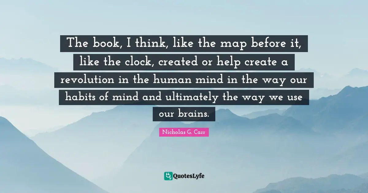 The book, I think, like the map before it, like the clock, created or help create a revolution in the human mind in the way our habits of mind and ultimately the way we use our brains.