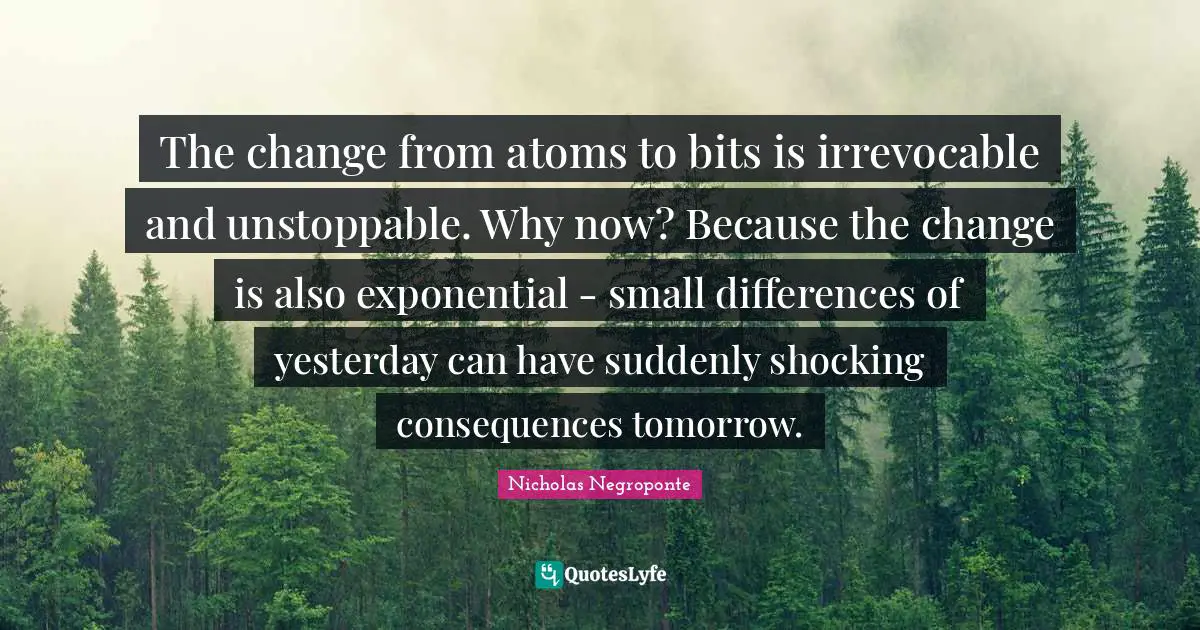 The change from atoms to bits is irrevocable and unstoppable. Why now? Because the change is also exponential - small differences of yesterday can have suddenly shocking consequences tomorrow.