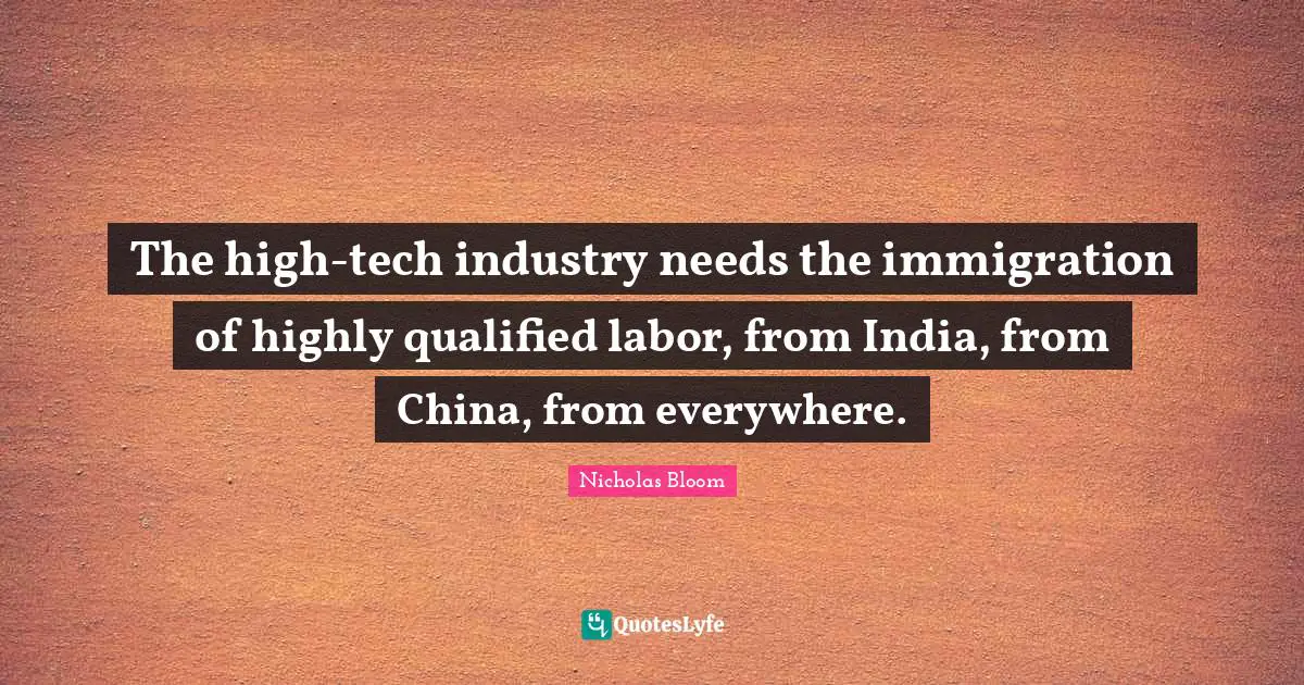 The high-tech industry needs the immigration of highly qualified labor, from India, from China, from everywhere.