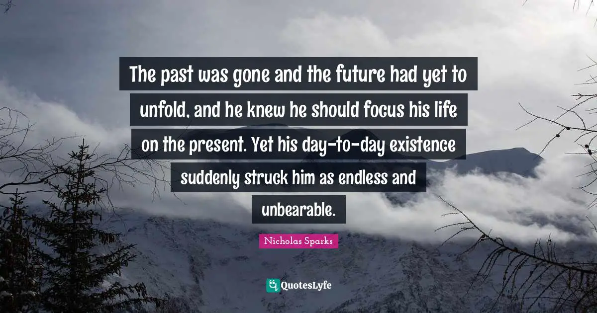The past was gone and the future had yet to unfold, and he knew he should focus his life on the present. Yet his day-to-day existence suddenly struck him as endless and unbearable.