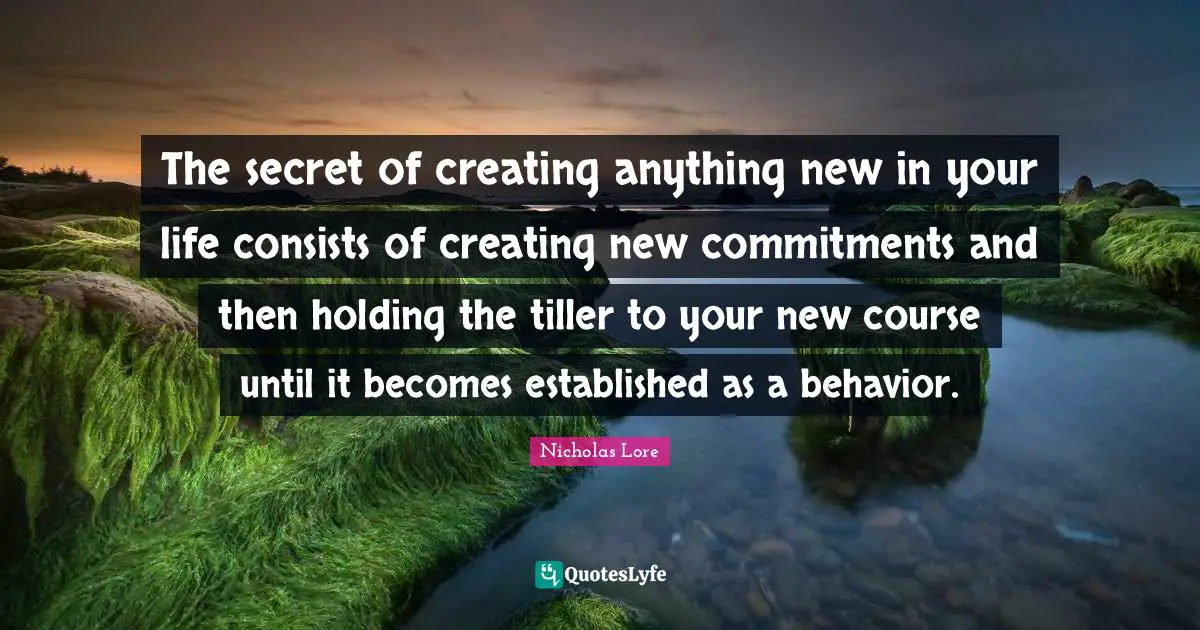 The secret of creating anything new in your life consists of creating new commitments and then holding the tiller to your new course until it becomes established as a behavior.