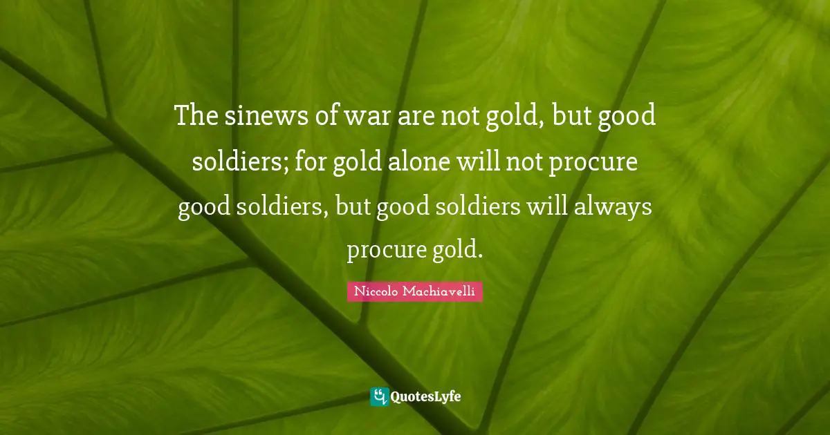 The sinews of war are not gold, but good soldiers; for gold alone will not procure good soldiers, but good soldiers will always procure gold.