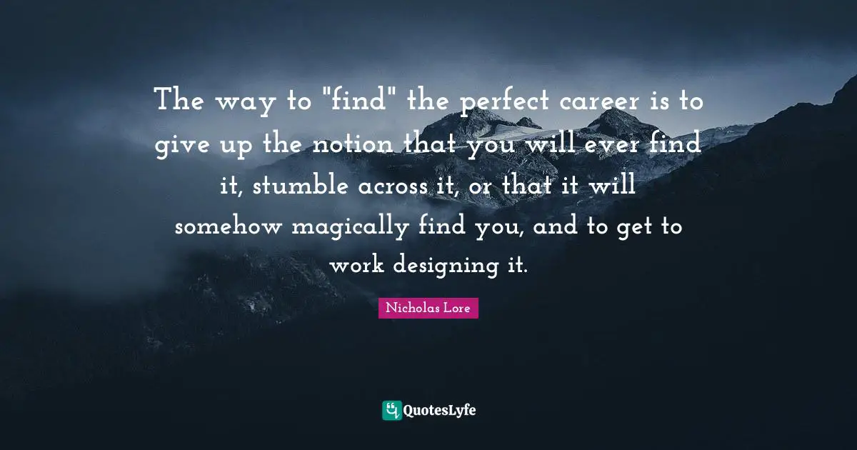 The way to "find" the perfect career is to give up the notion that you will ever find it, stumble across it, or that it will somehow magically find you, and to get to work designing it.