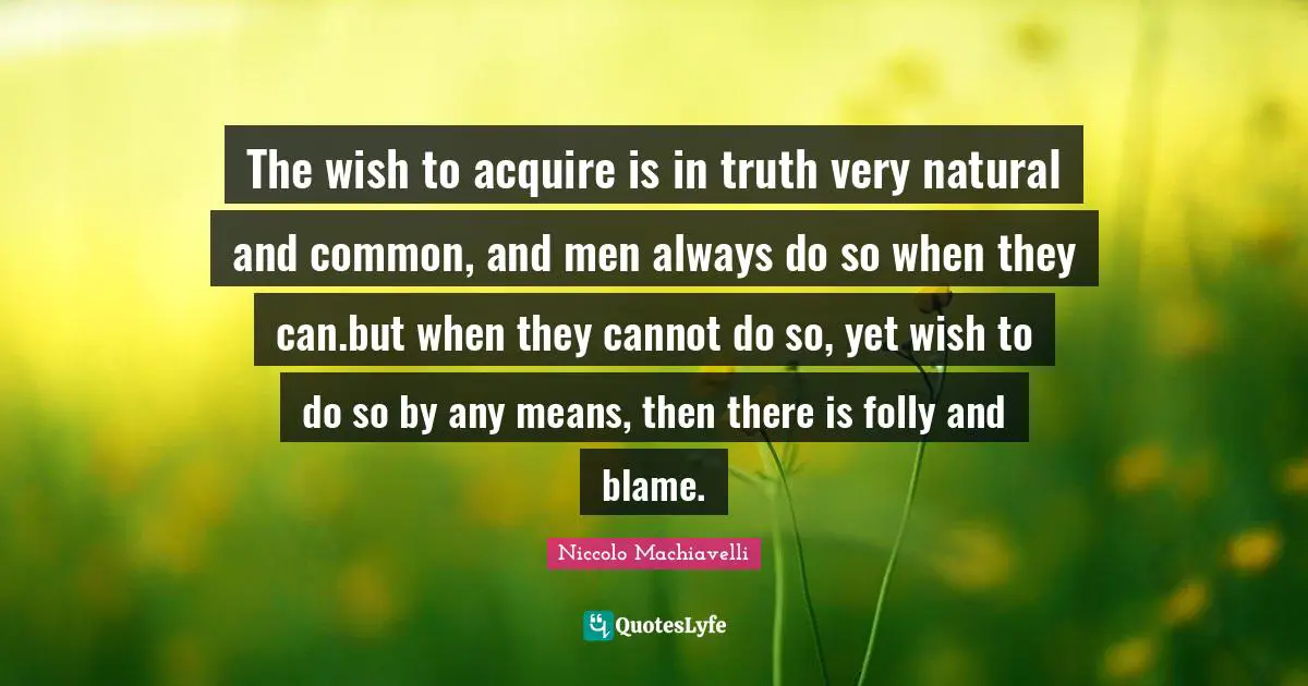 The wish to acquire is in truth very natural and common, and men always do so when they can.but when they cannot do so, yet wish to do so by any means, then there is folly and blame.