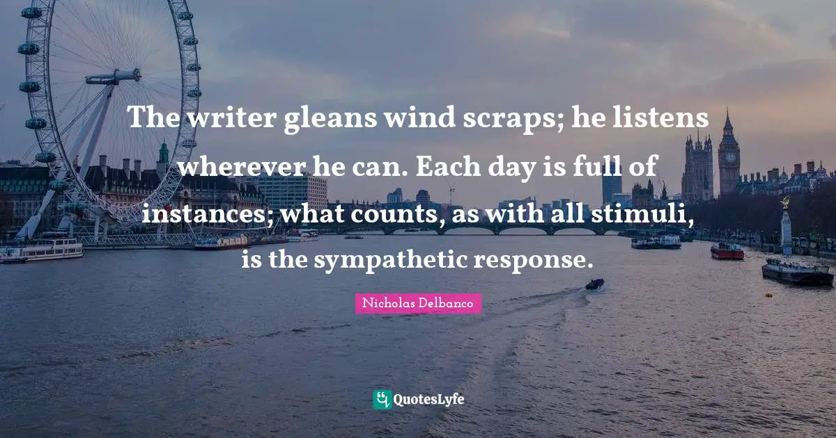 The writer gleans wind scraps; he listens wherever he can. Each day is full of instances; what counts, as with all stimuli, is the sympathetic response.