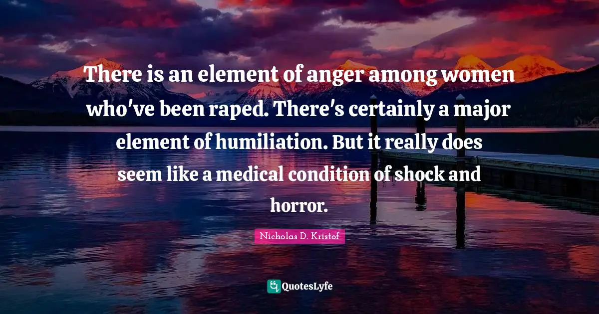 Nicholas D. Kristof Quotes: "There is an element of anger among women who've been raped. There's certainly a major element of humiliation. But it really does seem like a medical condition of shock and horror."