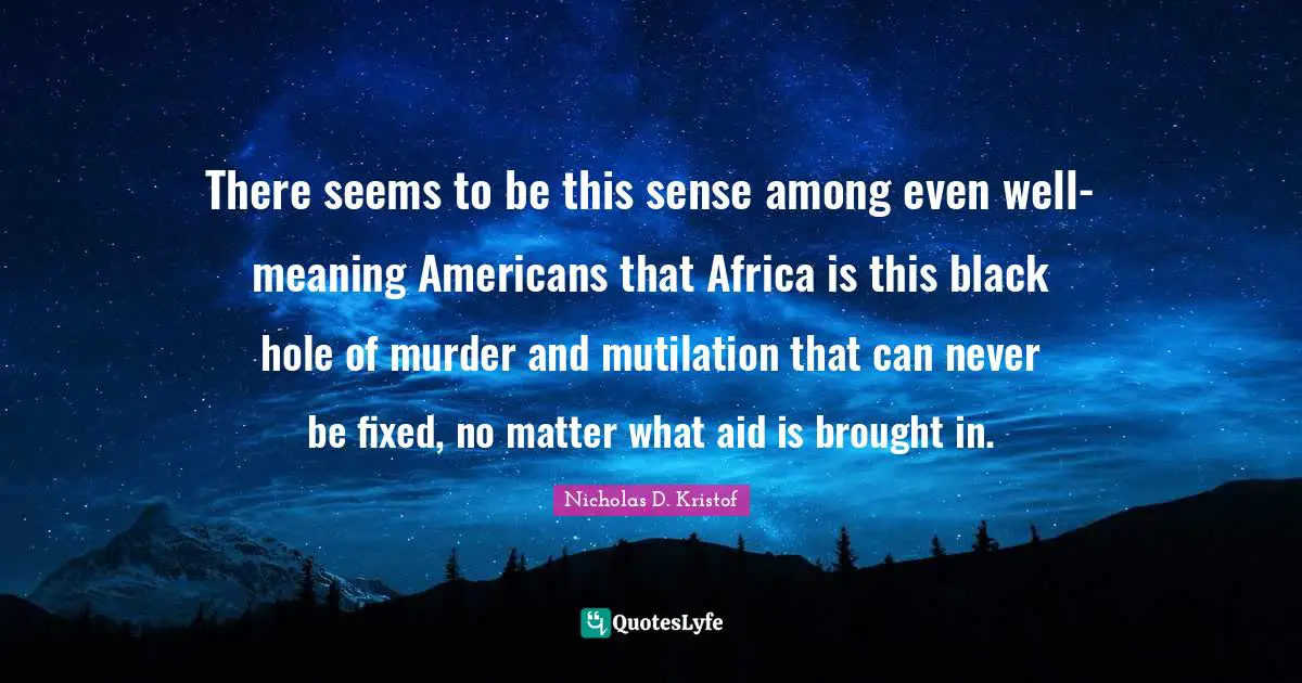 Nicholas D. Kristof Quotes: "There seems to be this sense among even well-meaning Americans that Africa is this black hole of murder and mutilation that can never be fixed, no matter what aid is brought in."