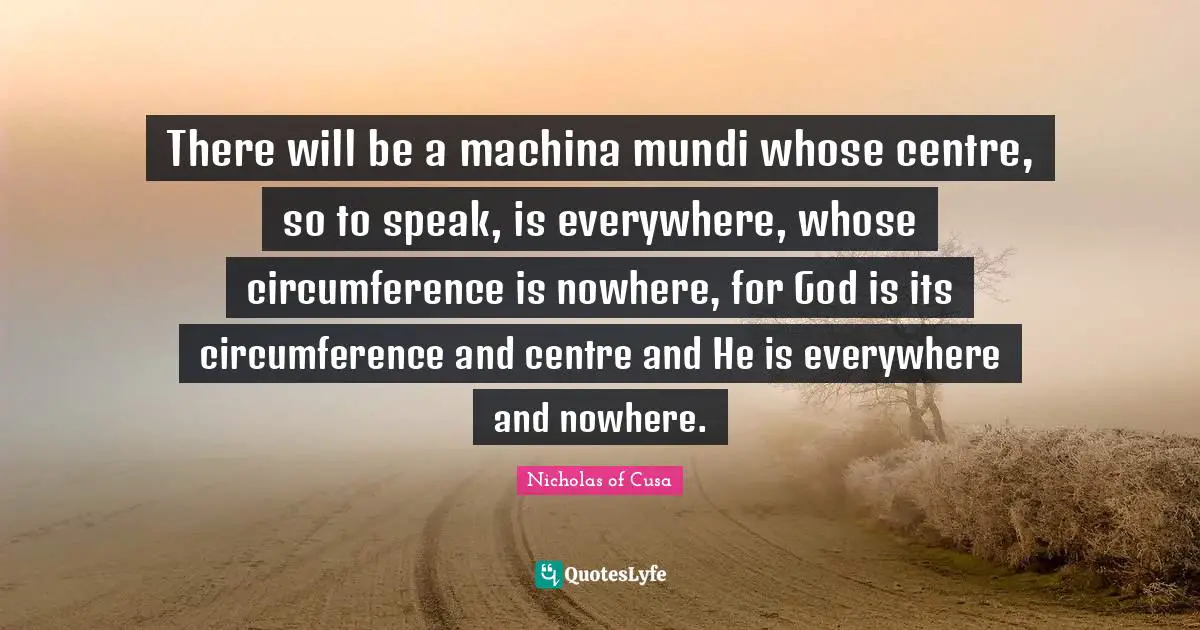 Centre Quotes: "There will be a machina mundi whose centre, so to speak, is everywhere, whose circumference is nowhere, for God is its circumference and centre and He is everywhere and nowhere."