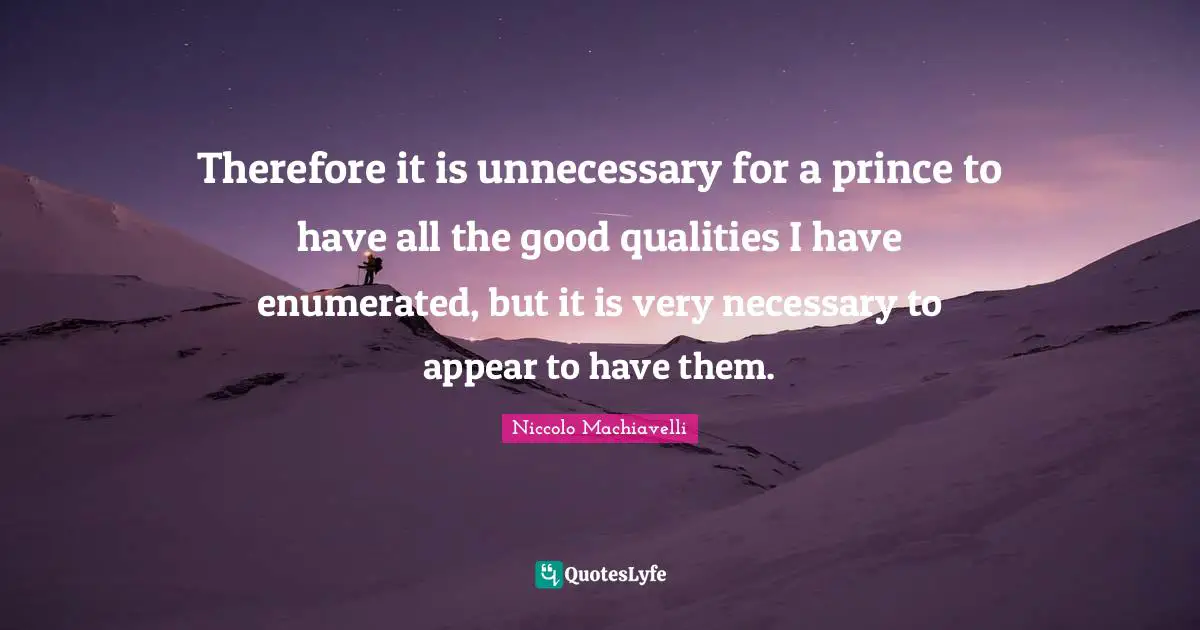 Niccolo Machiavelli Quotes: "Therefore it is unnecessary for a prince to have all the good qualities I have enumerated, but it is very necessary to appear to have them."