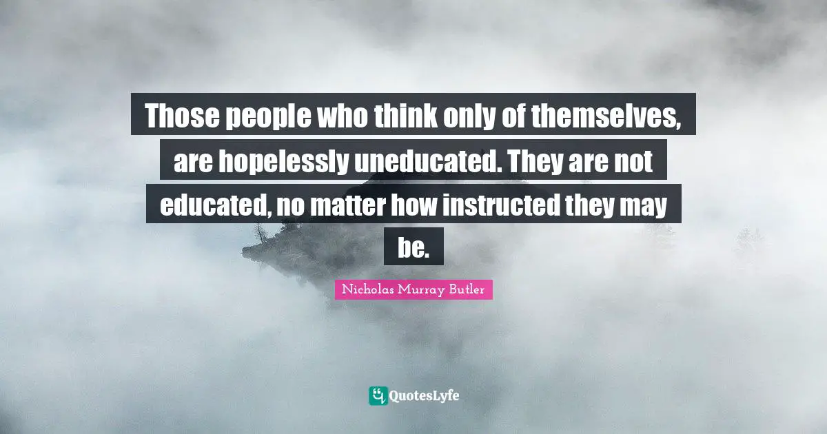 Those people who think only of themselves, are hopelessly uneducated. They are not educated, no matter how instructed they may be.