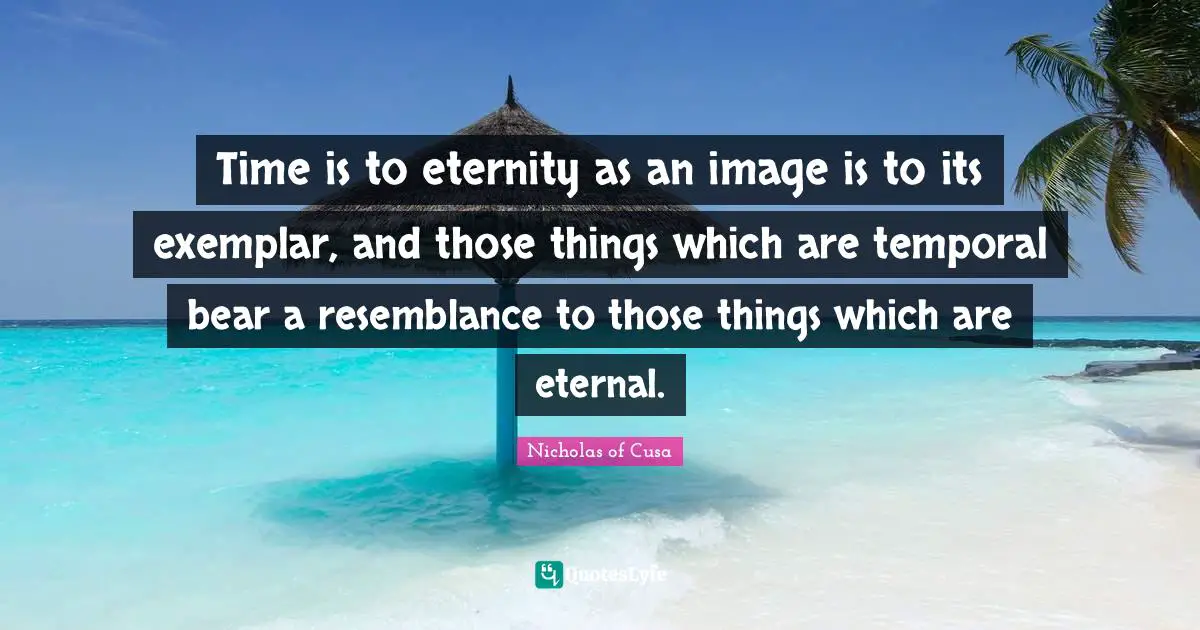 Time is to eternity as an image is to its exemplar, and those things which are temporal bear a resemblance to those things which are eternal.
