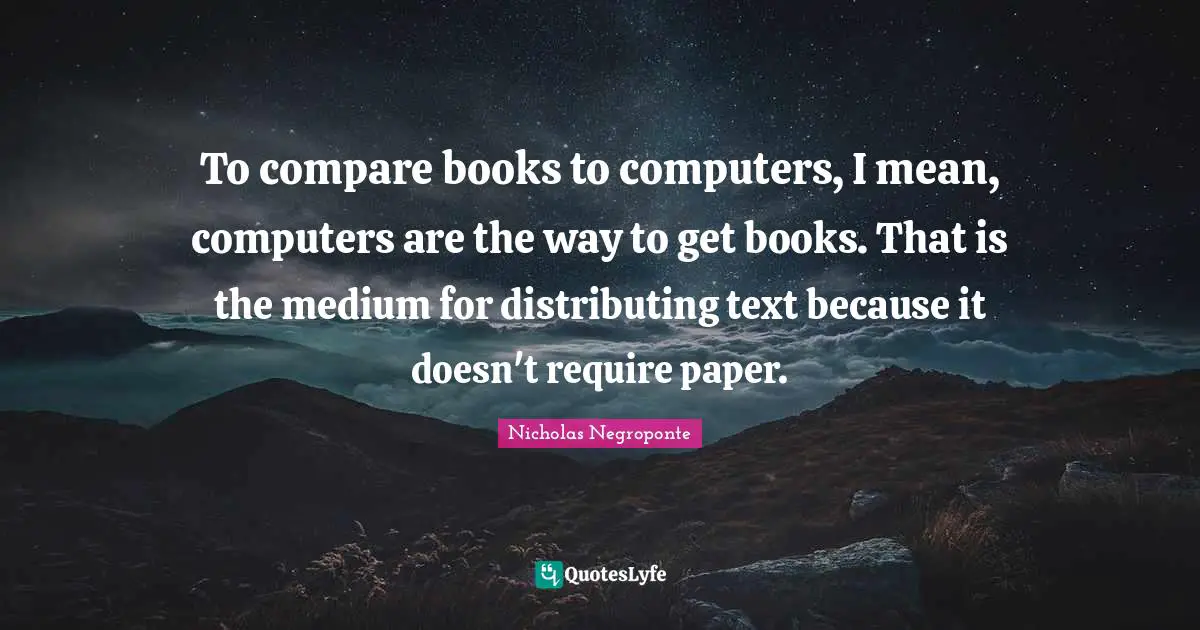 To compare books to computers, I mean, computers are the way to get books. That is the medium for distributing text because it doesn't require paper.