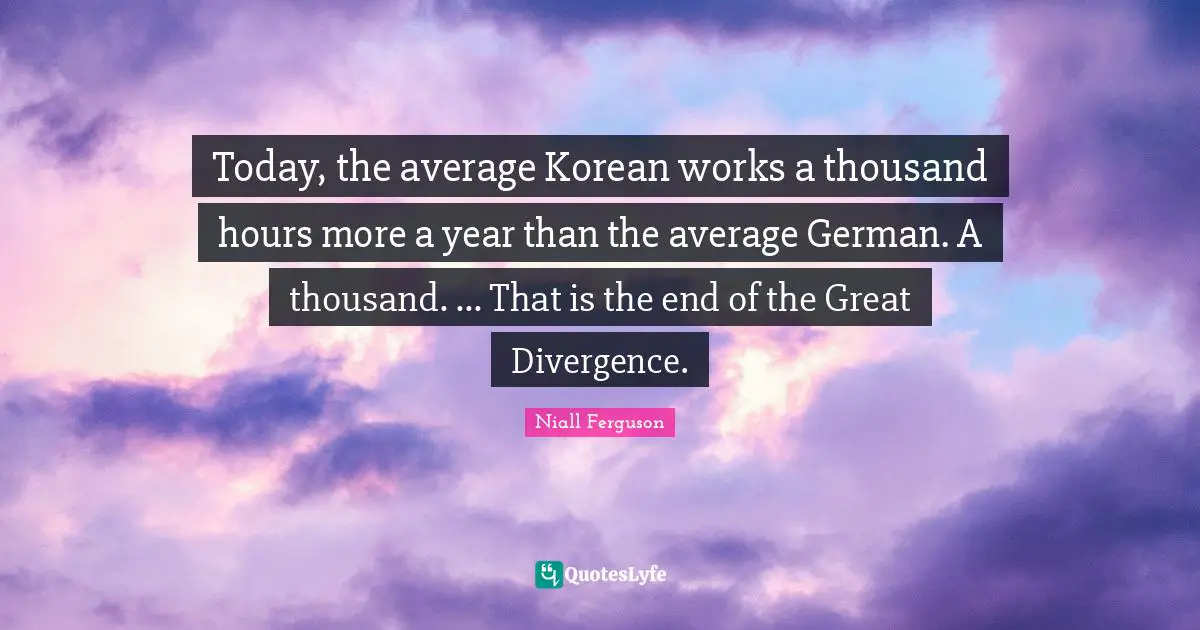 Divergence Quotes: "Today, the average Korean works a thousand hours more a year than the average German. A thousand. ... That is the end of the Great Divergence."