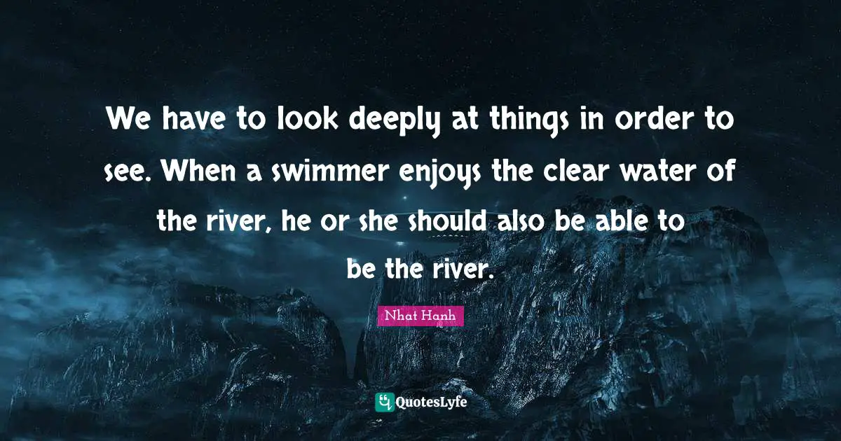 We have to look deeply at things in order to see. When a swimmer enjoys the clear water of the river, he or she should also be able to be the river.