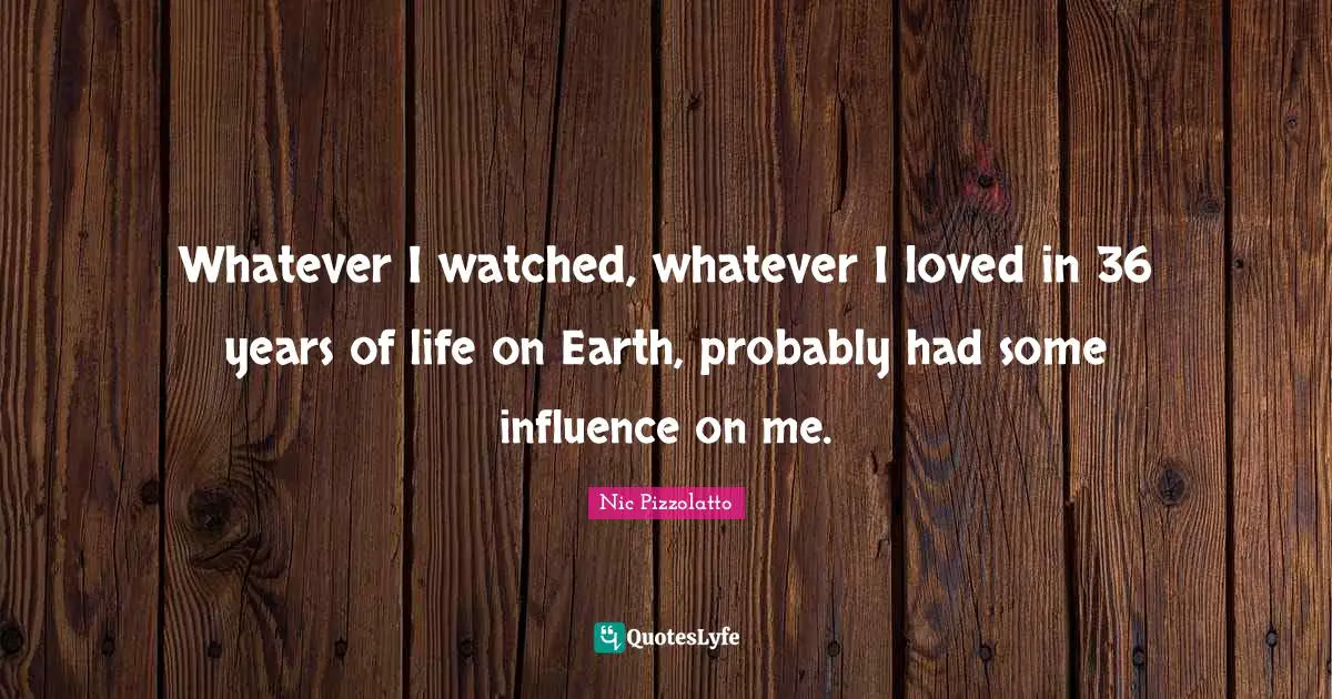 Whatever I watched, whatever I loved in 36 years of life on Earth, probably had some influence on me.