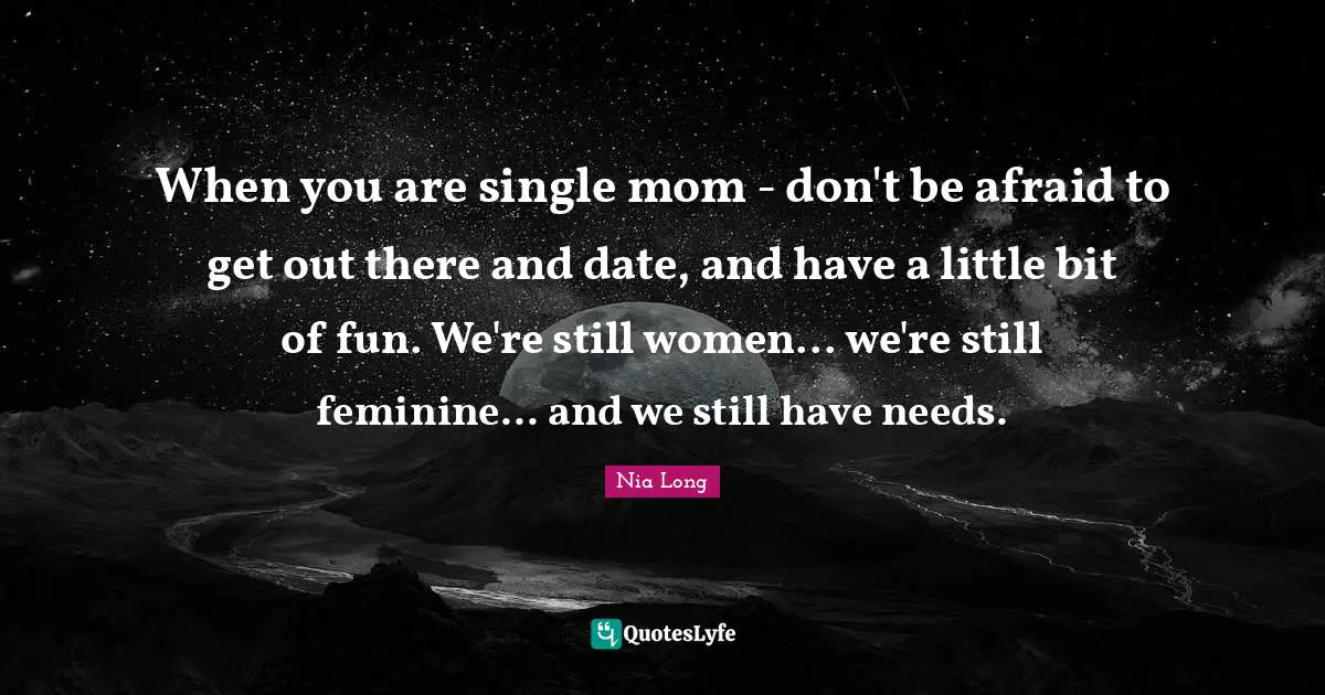 When you are single mom - don't be afraid to get out there and date, and have a little bit of fun. We're still women... we're still feminine... and we still have needs.
