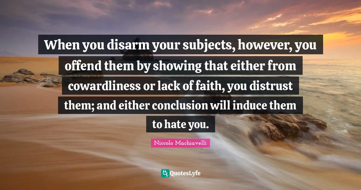 Lack Quotes: "When you disarm your subjects, however, you offend them by showing that either from cowardliness or lack of faith, you distrust them; and either conclusion will induce them to hate you."