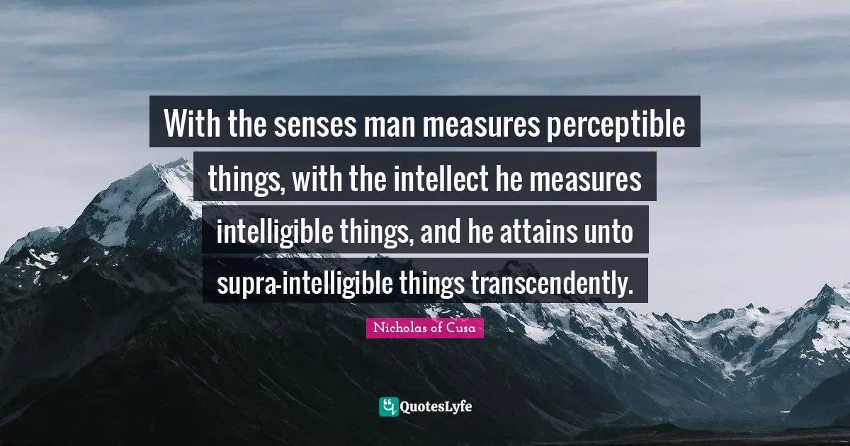 With the senses man measures perceptible things, with the intellect he measures intelligible things, and he attains unto supra-intelligible things transcendently.