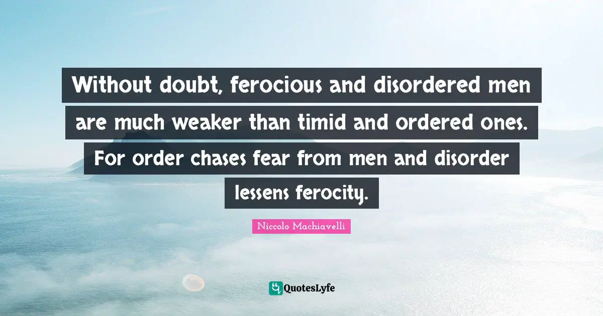 Without doubt, ferocious and disordered men are much weaker than timid and ordered ones. For order chases fear from men and disorder lessens ferocity.