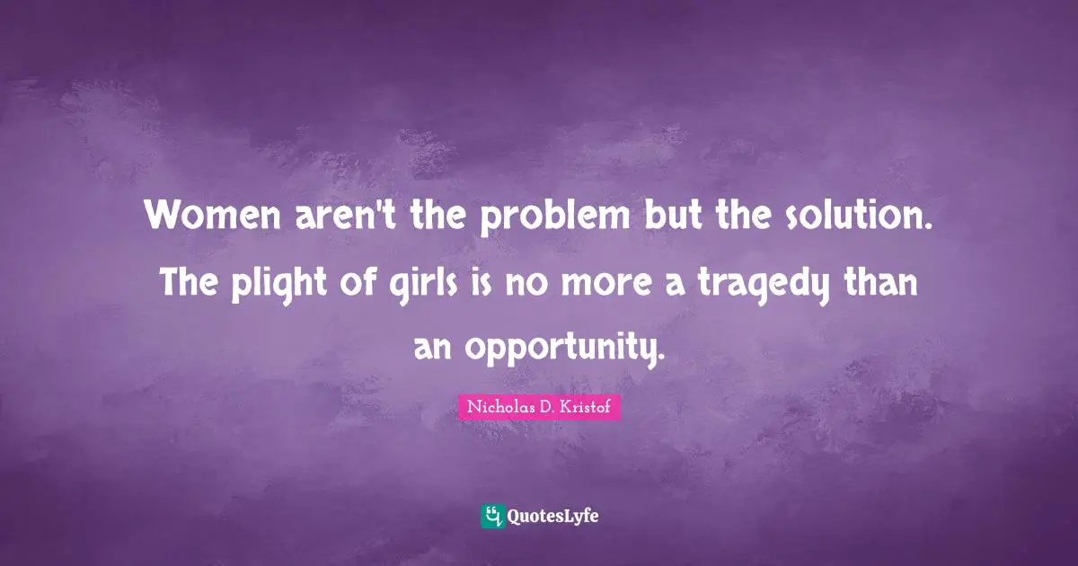 Nicholas D. Kristof Quotes: "Women aren't the problem but the solution. The plight of girls is no more a tragedy than an opportunity."