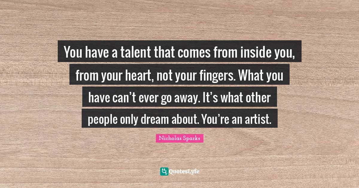 You have a talent that comes from inside you, from your heart, not your fingers. What you have can’t ever go away. It’s what other people only dream about. You’re an artist.