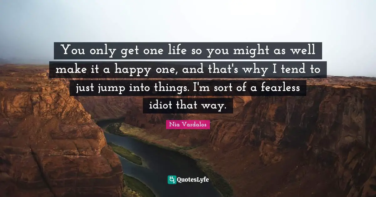 You only get one life so you might as well make it a happy one, and that's why I tend to just jump into things. I'm sort of a fearless idiot that way.