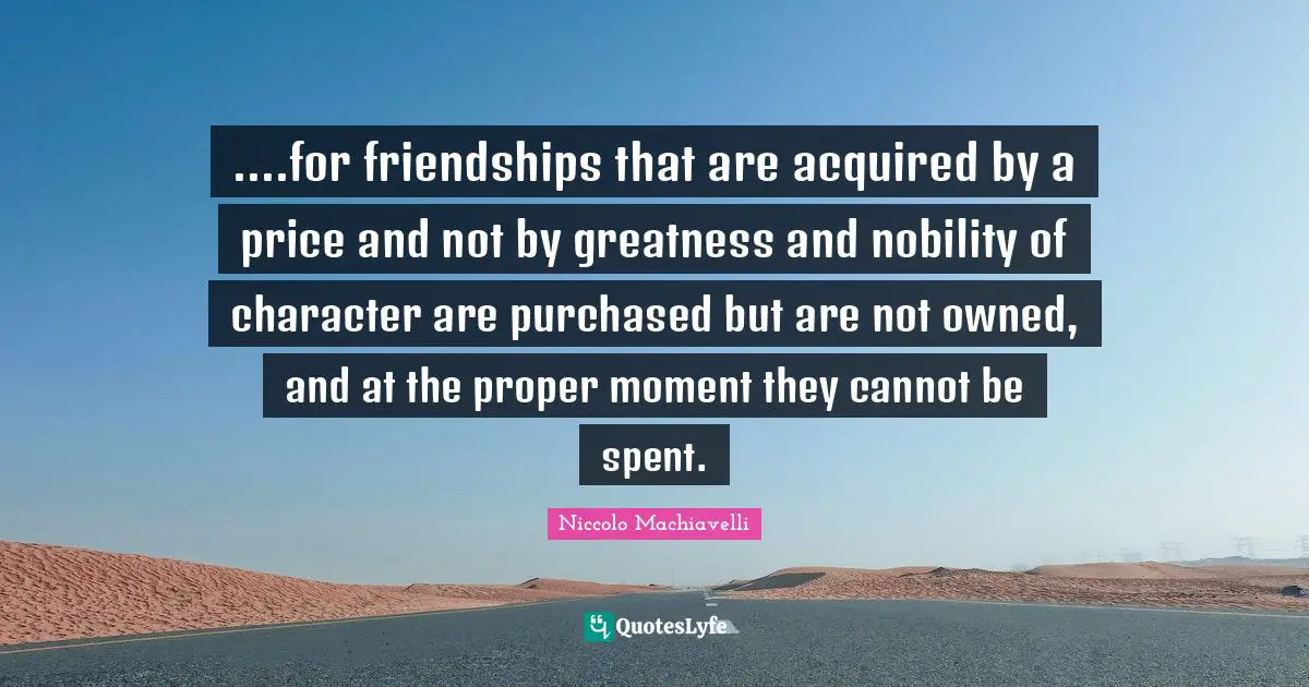....for friendships that are acquired by a price and not by greatness and nobility of character are purchased but are not owned, and at the proper moment they cannot be spent.