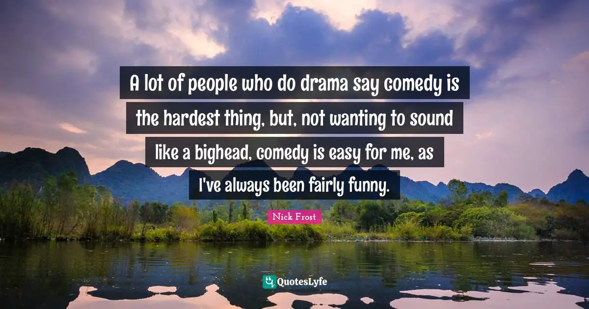 A lot of people who do drama say comedy is the hardest thing, but, not wanting to sound like a bighead, comedy is easy for me, as I've always been fairly funny.