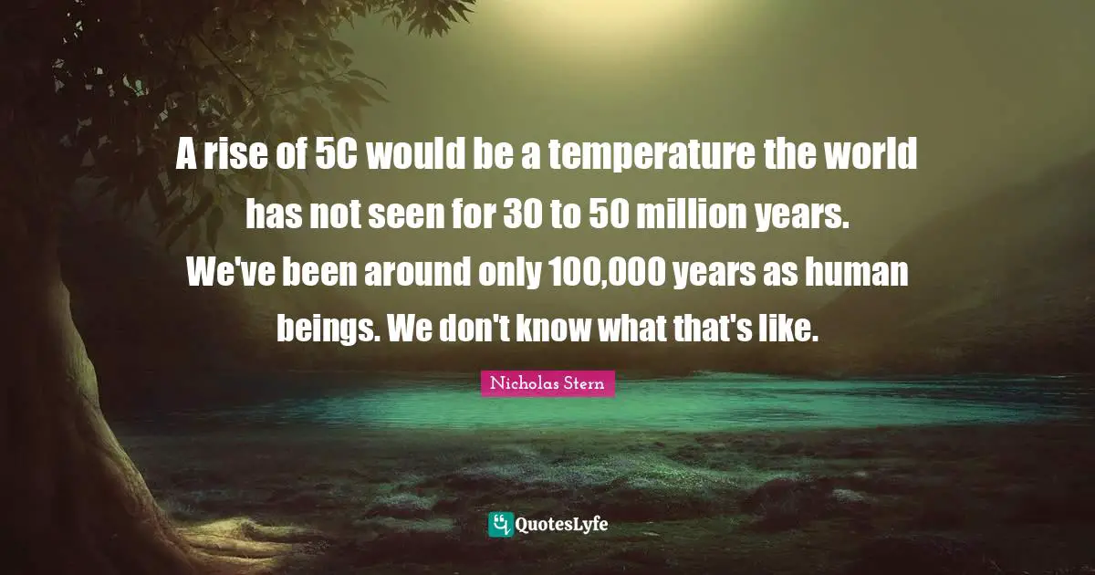 Nicholas Stern Quotes: "A rise of 5C would be a temperature the world has not seen for 30 to 50 million years. We've been around only 100,000 years as human beings. We don't know what that's like."
