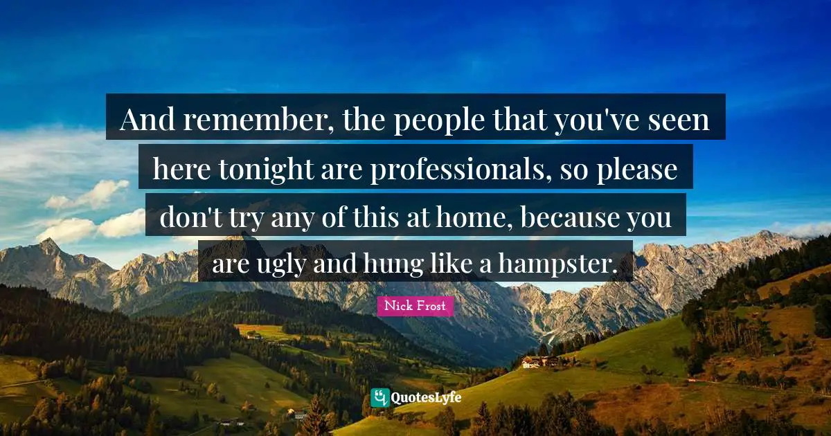 And remember, the people that you've seen here tonight are professionals, so please don't try any of this at home, because you are ugly and hung like a hampster.