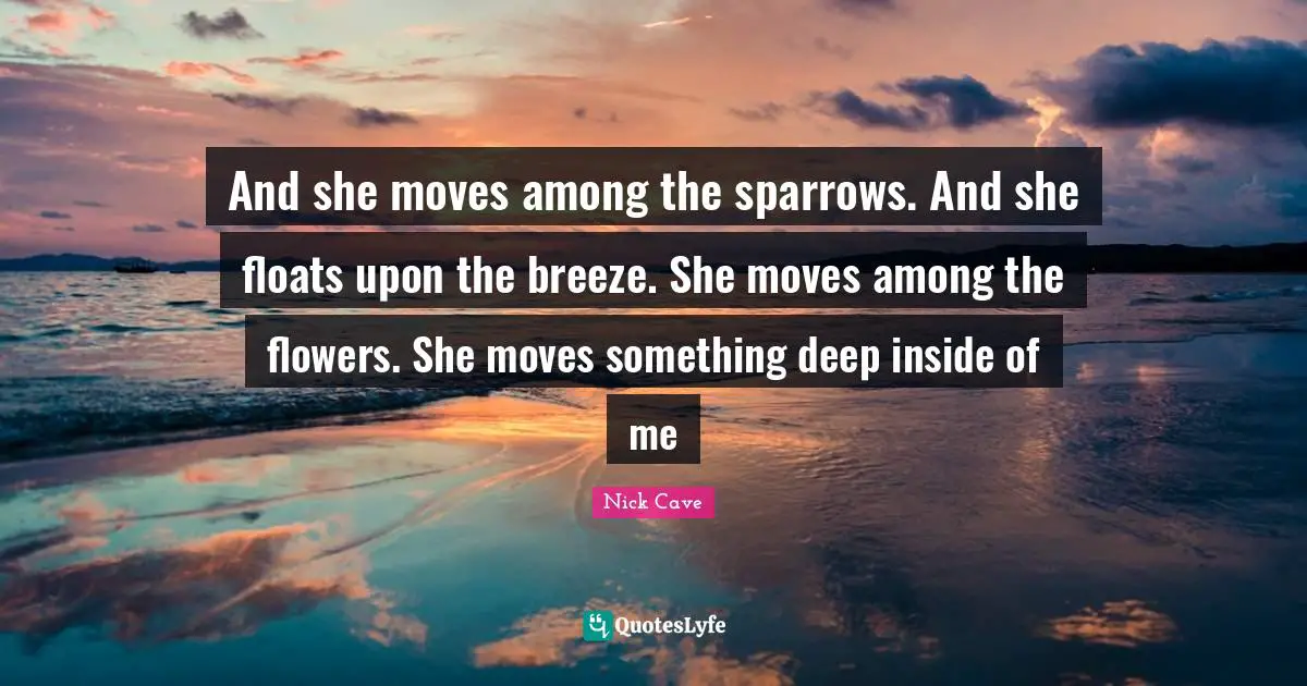 And she moves among the sparrows. And she floats upon the breeze. She moves among the flowers. She moves something deep inside of me