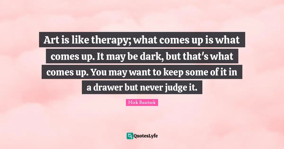 Art is like therapy; what comes up is what comes up. It may be dark, but that's what comes up. You may want to keep some of it in a drawer but never judge it.