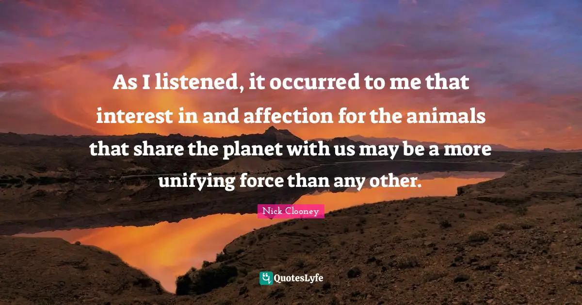 As I listened, it occurred to me that interest in and affection for the animals that share the planet with us may be a more unifying force than any other.