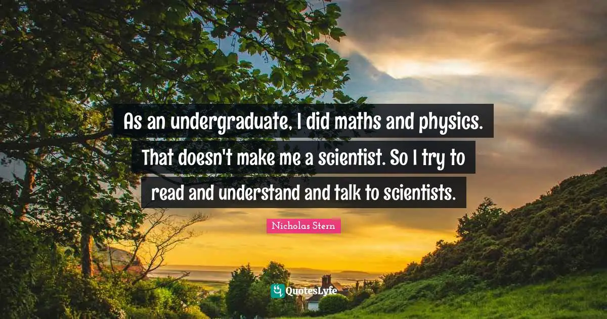 Nicholas Stern Quotes: "As an undergraduate, I did maths and physics. That doesn't make me a scientist. So I try to read and understand and talk to scientists."