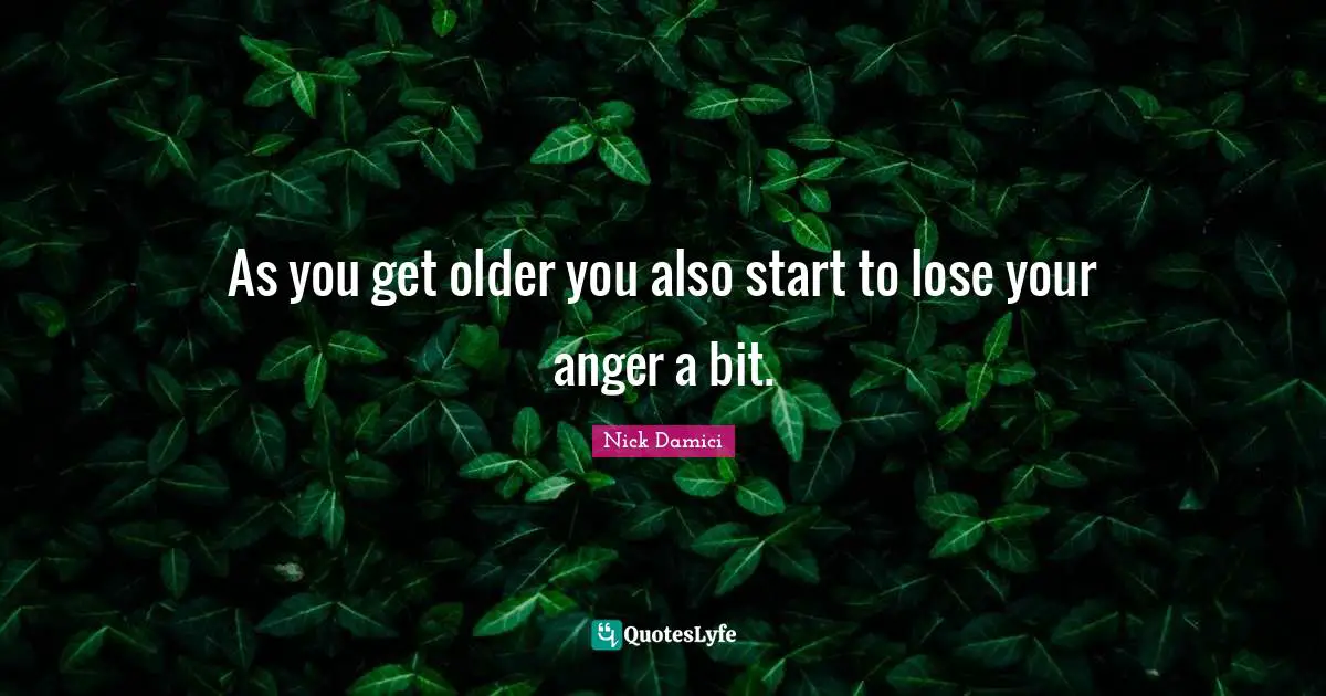 As you get older you also start to lose your anger a bit.
