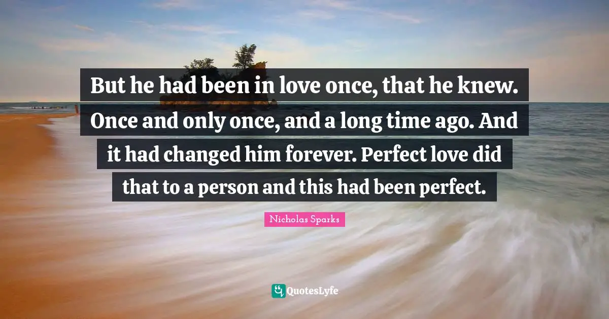 But he had been in love once, that he knew. Once and only once, and a long time ago. And it had changed him forever. Perfect love did that to a person and this had been perfect.