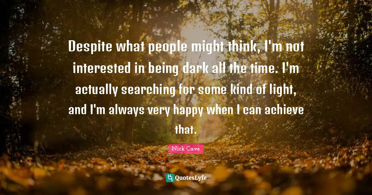 Despite what people might think, I'm not interested in being dark all the time. I'm actually searching for some kind of light, and I'm always very happy when I can achieve that.