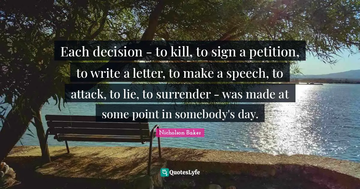 Each decision - to kill, to sign a petition, to write a letter, to make a speech, to attack, to lie, to surrender - was made at some point in somebody's day.