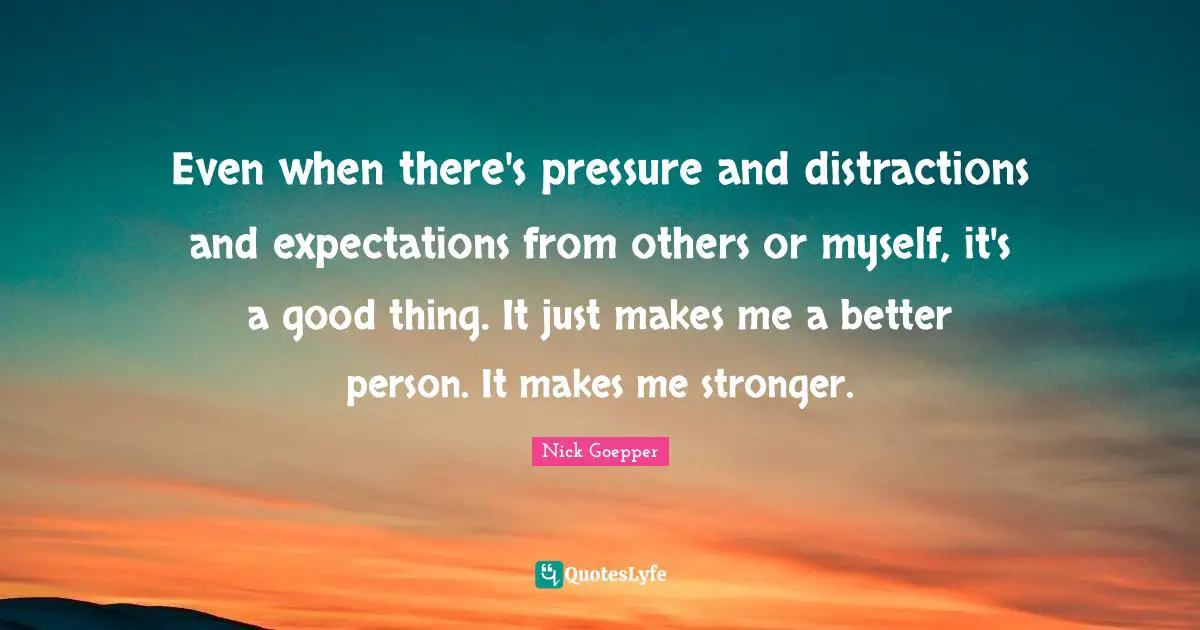Even when there's pressure and distractions and expectations from others or myself, it's a good thing. It just makes me a better person. It makes me stronger.