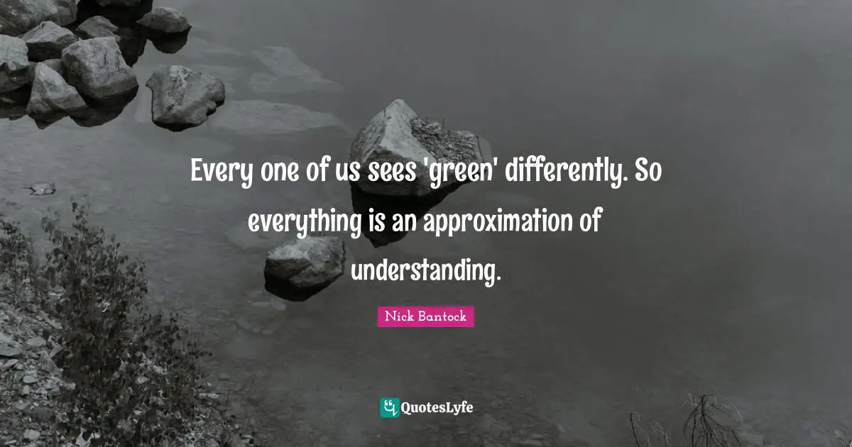 Every one of us sees 'green' differently. So everything is an approximation of understanding.